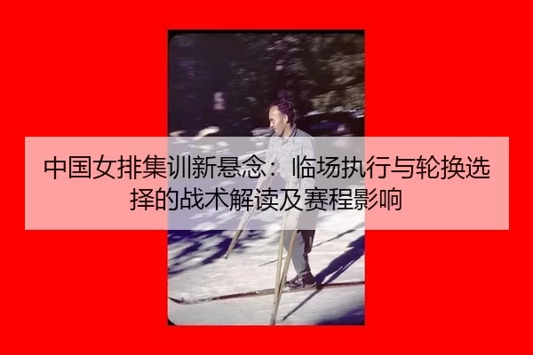 zhong-guo-nv-pai-ji-xun-xin-xuan-nian-lin-chang-zhi-xing-yu-lun-huan-xuan-ze-de-zhan-shu-jie-du-ji-sai-cheng-ying-xiang-2-987.jpg