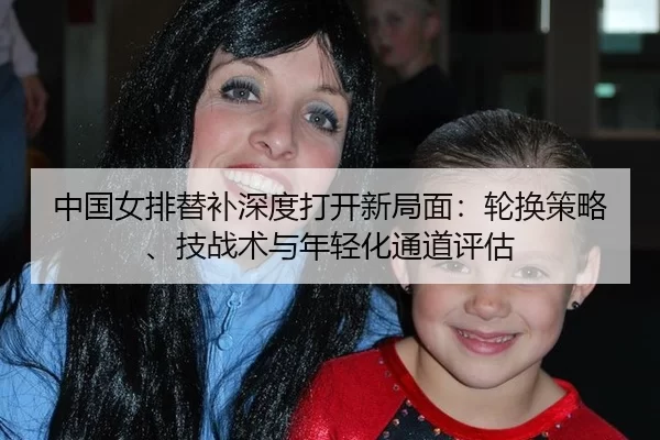 中国女排替补深度打开新局面：轮换策略、技战术与年轻化通道评估